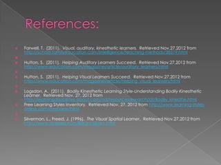    Farwell, T. (2011). Visual, auditory, kinesthetic learners. Retrieved Nov.27,2012 from
    http://school.familyeducation.com/intelligence/teaching-methods/38519.html

   Hutton, S. (2011). Helping Auditory Learners Succeed. Retrieved Nov.27,2012 from
    http://www.education.com/magazine/article/auditory_learners/html

   Hutton, S. (2011). Helping Visual Learners Succeed. Retrieved Nov.27,2012 from
    http://www.education.com/magazine/article/Helping_visual_learners/html

   Logsdon, A. (2011). Bodily Kinesthetic Learning Style-Understanding Bodily Kinesthetic
    Learner. Retrieved Nov. 27, 2012 from
    http://learningdisabilities.about.com/od/resourcesresearch/qt/Bodily_kinesthe.html
   Free Learning Styles Inventory. Retrieved Nov. 27, 2012 from http://www.learning-styles-
    online.com/overview/html

   Silverman, L., Freed, J. (1996). The Visual Spatial Learner. Retrieved Nov.27,2012 from
    http://www.dyslexia.com/library/silver1.html
 
