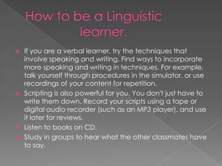  If you are a verbal learner, try the techniques that
  involve speaking and writing. Find ways to incorporate
  more speaking and writing in techniques. For example,
  talk yourself through procedures in the simulator, or use
  recordings of your content for repetition.
 Scripting is also powerful for you. You don't just have to
  write them down. Record your scripts using a tape or
  digital audio recorder (such as an MP3 player), and use
  it later for reviews.
 Listen to books on CD.
 Study in groups to hear what the other classmates have
  to say.
 