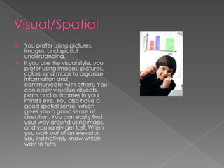  You prefer using pictures,
  images, and spatial
  understanding.
 If you use the visual style, you
  prefer using images, pictures,
  colors, and maps to organize
  information and
  communicate with others. You
  can easily visualize objects,
  plans and outcomes in your
  mind's eye. You also have a
  good spatial sense, which
  gives you a good sense of
  direction. You can easily find
  your way around using maps,
  and you rarely get lost. When
  you walk out of an elevator,
  you instinctively know which
  way to turn.
 