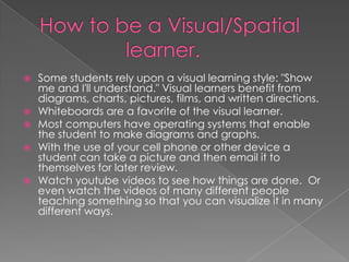   Some students rely upon a visual learning style: "Show
    me and I'll understand." Visual learners benefit from
    diagrams, charts, pictures, films, and written directions.
   Whiteboards are a favorite of the visual learner.
   Most computers have operating systems that enable
    the student to make diagrams and graphs.
   With the use of your cell phone or other device a
    student can take a picture and then email it to
    themselves for later review.
   Watch youtube videos to see how things are done. Or
    even watch the videos of many different people
    teaching something so that you can visualize it in many
    different ways.
 