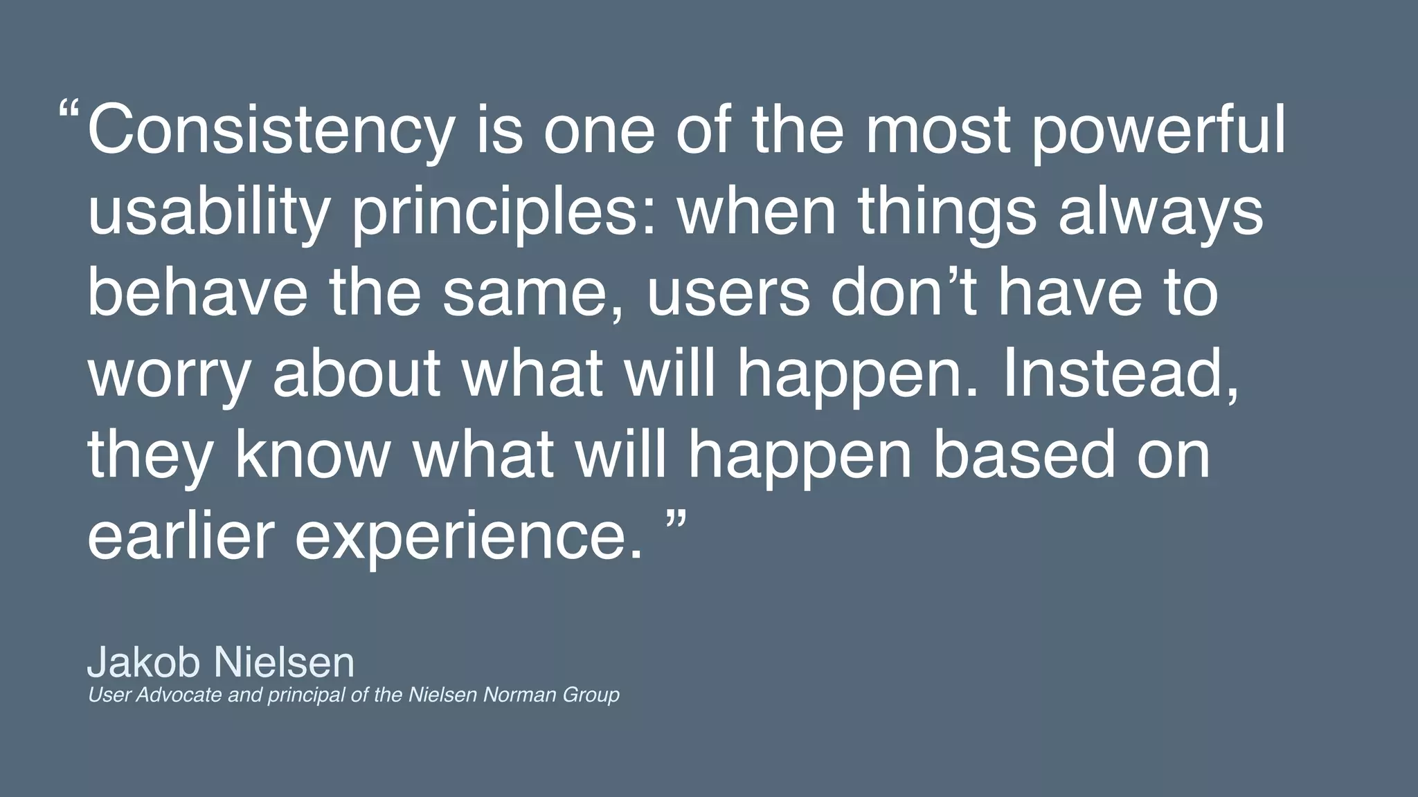 Consistency is one of the most powerful
usability principles: when things always
behave the same, users don’t have to
worry about what will happen. Instead,
they know what will happen based on
earlier experience. ”
“
Jakob Nielsen 
User Advocate and principal of the Nielsen Norman Group
 