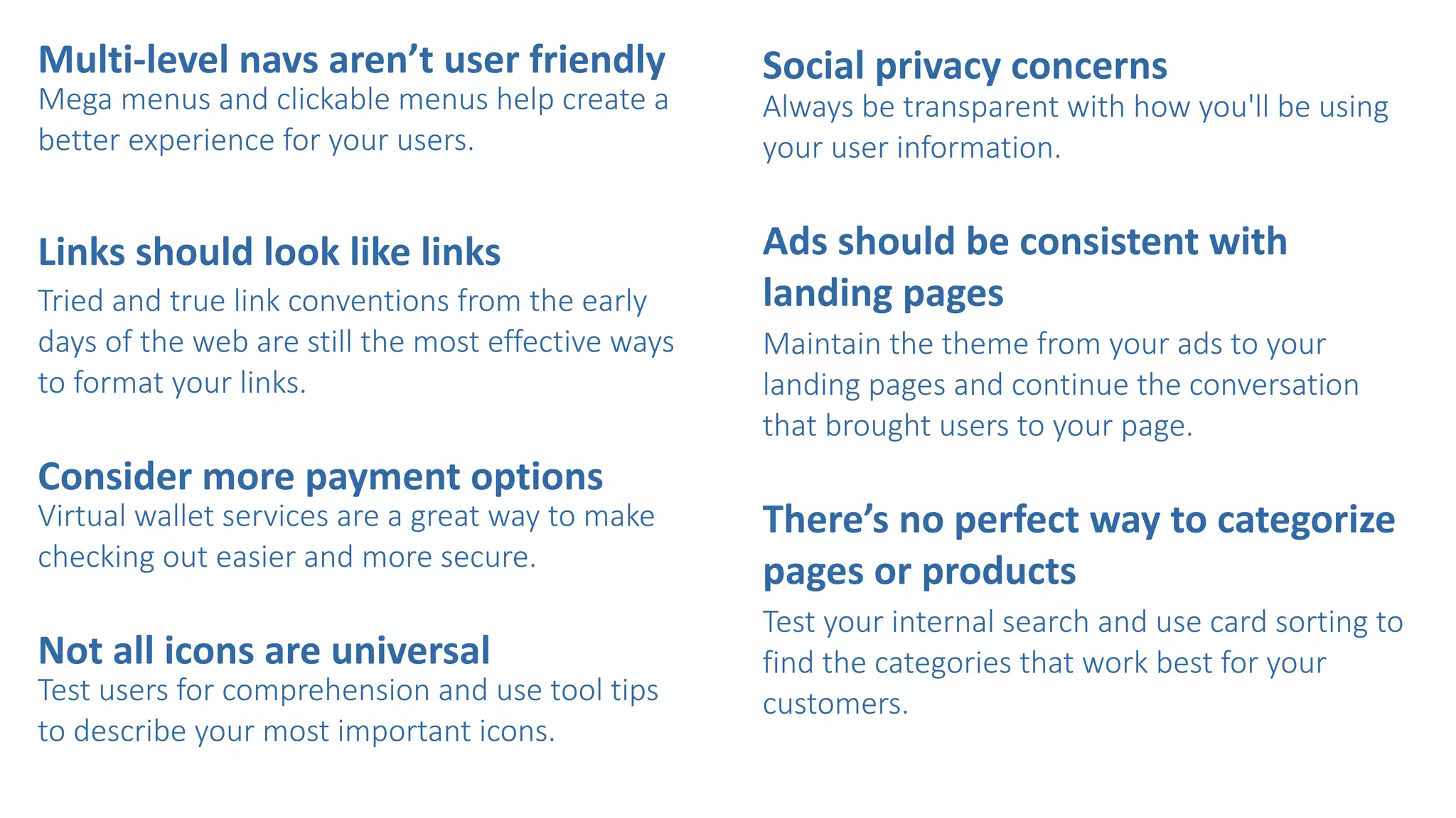 Multi-­‐level	
  navs	
  aren’t	
  user	
  friendly	
  
Mega  menus  and  clickable  menus  help  create  a  
better  experience  for  your  users.  
Links	
  should	
  look	
  like	
  links    
Tried  and  true  link  conventions  from  the  early  
days  of  the  web  are  still  the  most  effective  ways  
to  format  your  links.  
Consider	
  more	
  payment	
  options  
Virtual  wallet  services  are  a  great  way  to  make  
checking  out  easier  and  more  secure.  
Not	
  all	
  icons	
  are	
  universal	
  
Test  users  for  comprehension  and  use  tool  tips  
to  describe  your  most  important  icons.  
Social	
  privacy	
  concerns	
  	
  
Always  be  transparent  with  how  you'll  be  using  
your  user  information.  
Ads	
  should	
  be	
  consistent	
  with	
  
landing	
  pages    
Maintain  the  theme  from  your  ads  to  your  
landing  pages  and  continue  the  conversation  
that  brought  users  to  your  page.  
There’s	
  no	
  perfect	
  way	
  to	
  categorize	
  
pages	
  or	
  products    
Test  your  internal  search  and  use  card  sorting  to  
find  the  categories  that  work  best  for  your  
customers.
 