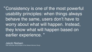 Consistency is one of the most powerful
usability principles: when things always
behave the same, users don’t have to
worry about what will happen. Instead,
they know what will happen based on
earlier experience. ”
“
Jakob Nielsen 
User Advocate and principal of the Nielsen Norman Group
 