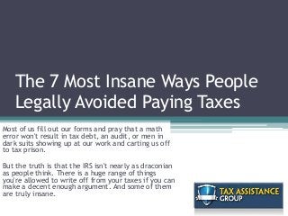 The 7 Most Insane Ways People
Legally Avoided Paying Taxes
Most of us fill out our forms and pray that a math
error won't result in tax debt, an audit, or men in
dark suits showing up at our work and carting us off
to tax prison.
But the truth is that the IRS isn't nearly as draconian
as people think. There is a huge range of things
you're allowed to write off from your taxes if you can
make a decent enough argument. And some of them
are truly insane.
 