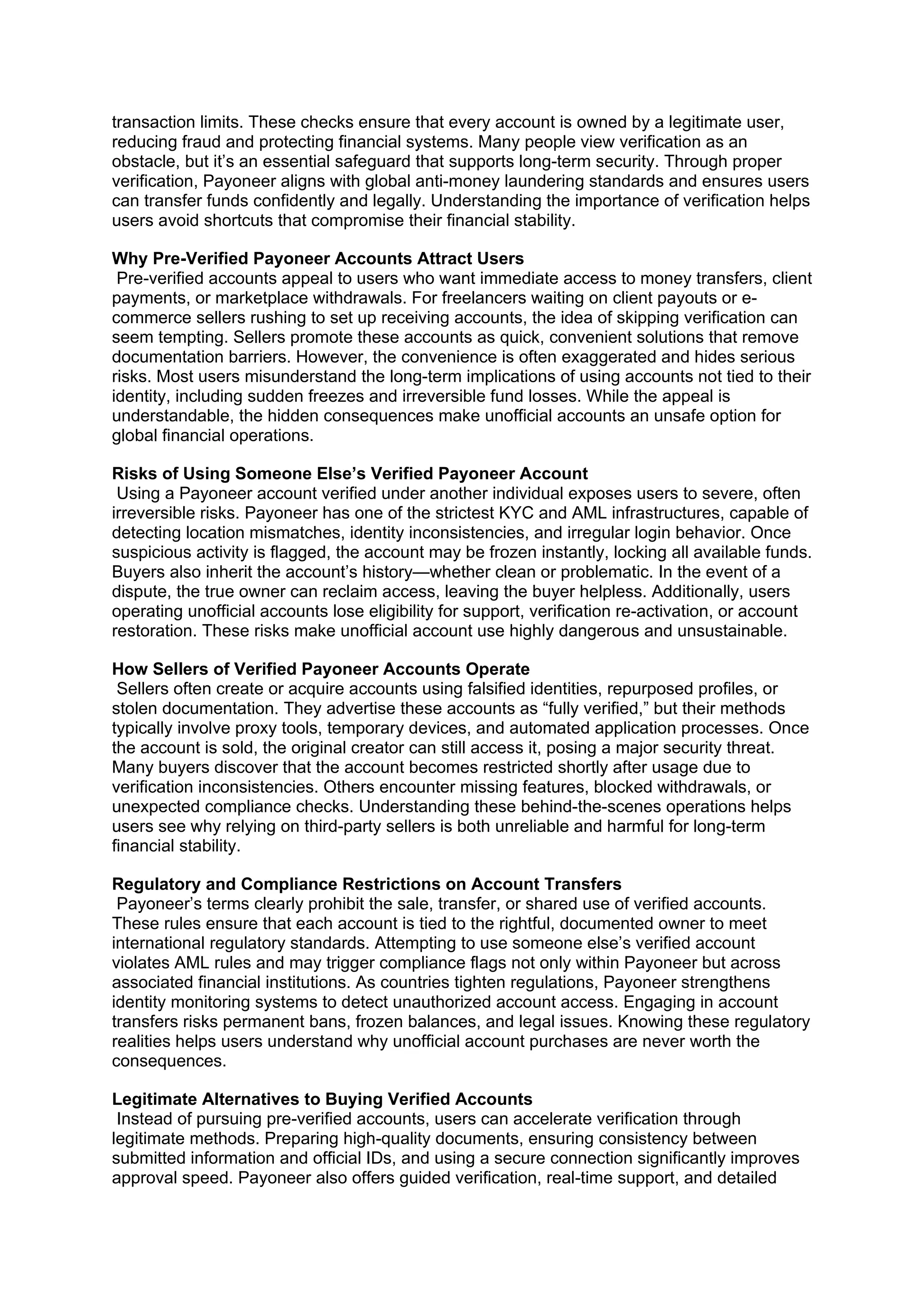 transaction limits. These checks ensure that every account is owned by a legitimate user,
reducing fraud and protecting financial systems. Many people view verification as an
obstacle, but it’s an essential safeguard that supports long-term security. Through proper
verification, Payoneer aligns with global anti-money laundering standards and ensures users
can transfer funds confidently and legally. Understanding the importance of verification helps
users avoid shortcuts that compromise their financial stability.
Why Pre-Verified Payoneer Accounts Attract Users
Pre-verified accounts appeal to users who want immediate access to money transfers, client
payments, or marketplace withdrawals. For freelancers waiting on client payouts or e-
commerce sellers rushing to set up receiving accounts, the idea of skipping verification can
seem tempting. Sellers promote these accounts as quick, convenient solutions that remove
documentation barriers. However, the convenience is often exaggerated and hides serious
risks. Most users misunderstand the long-term implications of using accounts not tied to their
identity, including sudden freezes and irreversible fund losses. While the appeal is
understandable, the hidden consequences make unofficial accounts an unsafe option for
global financial operations.
Risks of Using Someone Else’s Verified Payoneer Account
Using a Payoneer account verified under another individual exposes users to severe, often
irreversible risks. Payoneer has one of the strictest KYC and AML infrastructures, capable of
detecting location mismatches, identity inconsistencies, and irregular login behavior. Once
suspicious activity is flagged, the account may be frozen instantly, locking all available funds.
Buyers also inherit the account’s history—whether clean or problematic. In the event of a
dispute, the true owner can reclaim access, leaving the buyer helpless. Additionally, users
operating unofficial accounts lose eligibility for support, verification re-activation, or account
restoration. These risks make unofficial account use highly dangerous and unsustainable.
How Sellers of Verified Payoneer Accounts Operate
Sellers often create or acquire accounts using falsified identities, repurposed profiles, or
stolen documentation. They advertise these accounts as “fully verified,” but their methods
typically involve proxy tools, temporary devices, and automated application processes. Once
the account is sold, the original creator can still access it, posing a major security threat.
Many buyers discover that the account becomes restricted shortly after usage due to
verification inconsistencies. Others encounter missing features, blocked withdrawals, or
unexpected compliance checks. Understanding these behind-the-scenes operations helps
users see why relying on third-party sellers is both unreliable and harmful for long-term
financial stability.
Regulatory and Compliance Restrictions on Account Transfers
Payoneer’s terms clearly prohibit the sale, transfer, or shared use of verified accounts.
These rules ensure that each account is tied to the rightful, documented owner to meet
international regulatory standards. Attempting to use someone else’s verified account
violates AML rules and may trigger compliance flags not only within Payoneer but across
associated financial institutions. As countries tighten regulations, Payoneer strengthens
identity monitoring systems to detect unauthorized account access. Engaging in account
transfers risks permanent bans, frozen balances, and legal issues. Knowing these regulatory
realities helps users understand why unofficial account purchases are never worth the
consequences.
Legitimate Alternatives to Buying Verified Accounts
Instead of pursuing pre-verified accounts, users can accelerate verification through
legitimate methods. Preparing high-quality documents, ensuring consistency between
submitted information and official IDs, and using a secure connection significantly improves
approval speed. Payoneer also offers guided verification, real-time support, and detailed
 