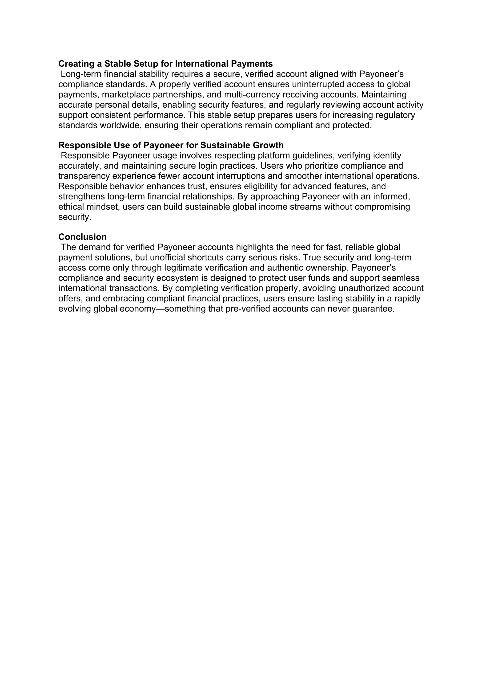 Creating a Stable Setup for International Payments
Long-term financial stability requires a secure, verified account aligned with Payoneer’s
compliance standards. A properly verified account ensures uninterrupted access to global
payments, marketplace partnerships, and multi-currency receiving accounts. Maintaining
accurate personal details, enabling security features, and regularly reviewing account activity
support consistent performance. This stable setup prepares users for increasing regulatory
standards worldwide, ensuring their operations remain compliant and protected.
Responsible Use of Payoneer for Sustainable Growth
Responsible Payoneer usage involves respecting platform guidelines, verifying identity
accurately, and maintaining secure login practices. Users who prioritize compliance and
transparency experience fewer account interruptions and smoother international operations.
Responsible behavior enhances trust, ensures eligibility for advanced features, and
strengthens long-term financial relationships. By approaching Payoneer with an informed,
ethical mindset, users can build sustainable global income streams without compromising
security.
Conclusion
The demand for verified Payoneer accounts highlights the need for fast, reliable global
payment solutions, but unofficial shortcuts carry serious risks. True security and long-term
access come only through legitimate verification and authentic ownership. Payoneer’s
compliance and security ecosystem is designed to protect user funds and support seamless
international transactions. By completing verification properly, avoiding unauthorized account
offers, and embracing compliant financial practices, users ensure lasting stability in a rapidly
evolving global economy—something that pre-verified accounts can never guarantee.
 