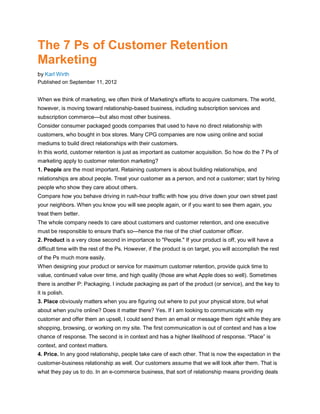The 7 Ps of Customer Retention
Marketing
by Karl Wirth
Published on September 11, 2012


When we think of marketing, we often think of Marketing's efforts to acquire customers. The world,
however, is moving toward relationship-based business, including subscription services and
subscription commerce—but also most other business.
Consider consumer packaged goods companies that used to have no direct relationship with
customers, who bought in box stores. Many CPG companies are now using online and social
mediums to build direct relationships with their customers.
In this world, customer retention is just as important as customer acquisition. So how do the 7 Ps of
marketing apply to customer retention marketing?
1. People are the most important. Retaining customers is about building relationships, and
relationships are about people. Treat your customer as a person, and not a customer; start by hiring
people who show they care about others.
Compare how you behave driving in rush-hour traffic with how you drive down your own street past
your neighbors. When you know you will see people again, or if you want to see them again, you
treat them better.
The whole company needs to care about customers and customer retention, and one executive
must be responsible to ensure that's so—hence the rise of the chief customer officer.
2. Product is a very close second in importance to "People." If your product is off, you will have a
difficult time with the rest of the Ps. However, if the product is on target, you will accomplish the rest
of the Ps much more easily.
When designing your product or service for maximum customer retention, provide quick time to
value, continued value over time, and high quality (those are what Apple does so well). Sometimes
there is another P: Packaging. I include packaging as part of the product (or service), and the key to
it is polish.
3. Place obviously matters when you are figuring out where to put your physical store, but what
about when you're online? Does it matter there? Yes. If I am looking to communicate with my
customer and offer them an upsell, I could send them an email or message them right while they are
shopping, browsing, or working on my site. The first communication is out of context and has a low
chance of response. The second is in context and has a higher likelihood of response. “Place” is
context, and context matters.
4. Price. In any good relationship, people take care of each other. That is now the expectation in the
customer-business relationship as well. Our customers assume that we will look after them. That is
what they pay us to do. In an e-commerce business, that sort of relationship means providing deals
 