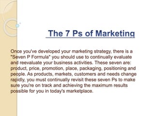 Once you've developed your marketing strategy, there is a
"Seven P Formula" you should use to continually evaluate
and reevaluate your business activities. These seven are:
product, price, promotion, place, packaging, positioning and
people. As products, markets, customers and needs change
rapidly, you must continually revisit these seven Ps to make
sure you're on track and achieving the maximum results
possible for you in today's marketplace.
 