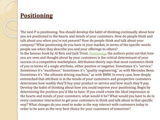 Positioning
The next P is positioning. You should develop the habit of thinking continually about how
you are positioned in the hearts and minds of your customers. How do people think and
talk about you when you're not present? How do people think and talk about your
company? What positioning do you have in your market, in terms of the specific words
people use when they describe you and your offerings to others?
In the famous book by Al Reis and Jack Trout, Positioning, the authors point out that how
you are seen and thought about by your customers is the critical determinant of your
success in a competitive marketplace. Attribution theory says that most customers think
of you in terms of a single attribute, either positive or negative. Sometimes it's "service."
Sometimes it's "excellence." Sometimes it's "quality engineering," as with Mercedes Benz.
Sometimes it's "the ultimate driving machine," as with BMW. In every case, how deeply
entrenched that attribute is in the minds of your customers and prospective customers
determines how readily they'll buy your product or service and how much they'll pay.
Develop the habit of thinking about how you could improve your positioning. Begin by
determining the position you'd like to have. If you could create the ideal impression in
the hearts and minds of your customers, what would it be? What would you have to do in
every customer interaction to get your customers to think and talk about in that specific
way? What changes do you need to make in the way interact with customers today in
order to be seen as the very best choice for your customers of tomorrow?
 