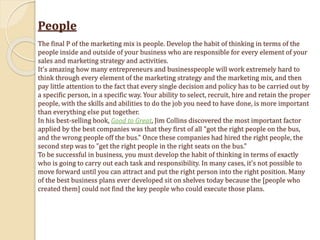 People
The final P of the marketing mix is people. Develop the habit of thinking in terms of the
people inside and outside of your business who are responsible for every element of your
sales and marketing strategy and activities.
It's amazing how many entrepreneurs and businesspeople will work extremely hard to
think through every element of the marketing strategy and the marketing mix, and then
pay little attention to the fact that every single decision and policy has to be carried out by
a specific person, in a specific way. Your ability to select, recruit, hire and retain the proper
people, with the skills and abilities to do the job you need to have done, is more important
than everything else put together.
In his best-selling book, Good to Great, Jim Collins discovered the most important factor
applied by the best companies was that they first of all "got the right people on the bus,
and the wrong people off the bus." Once these companies had hired the right people, the
second step was to "get the right people in the right seats on the bus."
To be successful in business, you must develop the habit of thinking in terms of exactly
who is going to carry out each task and responsibility. In many cases, it's not possible to
move forward until you can attract and put the right person into the right position. Many
of the best business plans ever developed sit on shelves today because the [people who
created them] could not find the key people who could execute those plans.
 