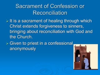 Sacrament of Confession or
Reconciliation
 It is a sacrament of healing through which
Christ extends forgiveness to sinners,
bringing about reconciliation with God and
the Church.
 Given to priest in a confessional
anonymously
 