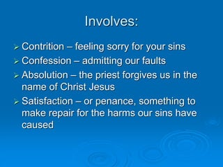 Involves:
 Contrition – feeling sorry for your sins
 Confession – admitting our faults
 Absolution – the priest forgives us in the
name of Christ Jesus
 Satisfaction – or penance, something to
make repair for the harms our sins have
caused
 