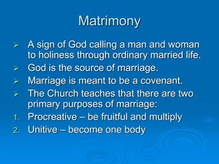 Matrimony
 A sign of God calling a man and woman
to holiness through ordinary married life.
 God is the source of marriage.
 Marriage is meant to be a covenant.
 The Church teaches that there are two
primary purposes of marriage:
1. Procreative – be fruitful and multiply
2. Unitive – become one body
 