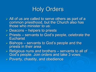 Holy Orders
 All of us are called to serve others as part of a
common priesthood, but the Church also has
those who minister to us:
 Deacons – helpers to priests
 Priests – servants to God’s people, celebrate the
Eucharist
 Bishops – servants to God’s people and the
priests in their area
 Religious nuns and brothers – servants to all of
God’s people. Join orders and take 3 vows:
 Poverty, chastity, and obedience
 