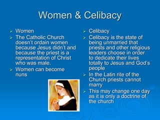 Women & Celibacy
 Women
 The Catholic Church
doesn’t ordain women
because Jesus didn’t and
because the priest is a
representation of Christ
who was male.
 Women can become
nuns
 Celibacy
 Celibacy is the state of
being unmarried that
priests and other religious
leaders choose in order
to dedicate their lives
totally to Jesus and God’s
people
 In the Latin rite of the
Church priests cannot
marry
 This may change one day
as it is only a doctrine of
the church
 