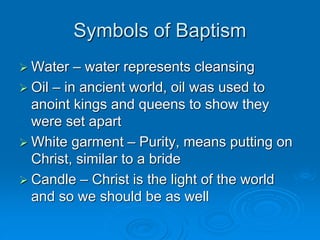 Symbols of Baptism
 Water – water represents cleansing
 Oil – in ancient world, oil was used to
anoint kings and queens to show they
were set apart
 White garment – Purity, means putting on
Christ, similar to a bride
 Candle – Christ is the light of the world
and so we should be as well
 