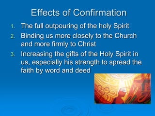Effects of Confirmation
1. The full outpouring of the holy Spirit
2. Binding us more closely to the Church
and more firmly to Christ
3. Increasing the gifts of the Holy Spirit in
us, especially his strength to spread the
faith by word and deed
 