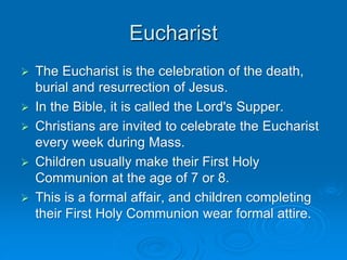 Eucharist
 The Eucharist is the celebration of the death,
burial and resurrection of Jesus.
 In the Bible, it is called the Lord's Supper.
 Christians are invited to celebrate the Eucharist
every week during Mass.
 Children usually make their First Holy
Communion at the age of 7 or 8.
 This is a formal affair, and children completing
their First Holy Communion wear formal attire.
 