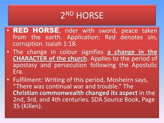 2ND HORSERED HORSE, rider with sword, peace taken from the earth. Application: Red denotes sin, corruption. Isaiah 1:18. The change in colour signifies a change in the CHARACTER of the church. Applies to the period of apostasy and persecution following the Apostolic Era.Fulfilment: Writing of this period, Mosheirnsays, “There was continual war and trouble.” The Christian commonwealth changed its aspect in the 2nd, 3rd, and 4th centuries. SDA Source Book, Page 35 (Killen).