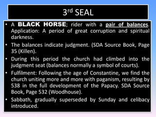 3rd SEALA BLACK HORSE; rider with a pair of balances. Application: A period of great corruption and spiritual darkness. The balances indicate judgment. (SDA Source Book, Page 35 (Killen).During this period the church had climbed into the judgment seat (balances normally a symbol of courts).Fulfilment: Following the age of Constantine, we find the church uniting more and more with paganism, resulting by 538 in the full development of the Papacy. SDA Source Book, Page 532 (Woodhouse).  Sabbath, gradually superseded by Sunday and celibacy introduced.