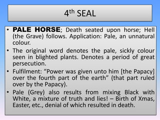 4th SEALPALE HORSE; Death seated upon horse; Hell (the Grave) follows. Application: Pale, an unnatural colour. The original word denotes the pale, sickly colour seen in blighted plants. Denotes a period of great persecution.Fulfilment: “Power was given unto him [the Papacy] over the fourth part of the earth” (that part ruled over by the Papacy).Pale (Grey) also results from mixing Black with White, a mixture of truth and lies! – Birth of Xmas, Easter, etc., denial of which resulted in death.