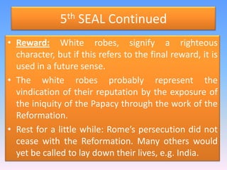 5th SEAL ContinuedReward: White robes, signify a righteous character, but if this refers to the final reward, it is used in a future sense. The white robes probably represent the vindication of their reputation by the exposure of the iniquity of the Papacy through the work of the Reformation.Rest for a little while: Rome’s persecution did not cease with the Reformation. Many others would yet be called to lay down their lives, e.g. India.