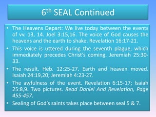 6th SEAL ContinuedThe Heavens Depart: We live today between the events of vv. 13, 14. Joel 3:15,16. The voice of God causes the heavens and the earth to shake. Revelation 16:17-21.This voice is uttered during the seventh plague, which immediately precedes Christ’s coming. Jeremiah 25:30-33. The result. Heb. 12:25-27. Earth and heaven moved. Isaiah 24:19,20; Jeremiah 4:23-27. The awfulness of the event. Revelation 6:15-17; Isaiah 25:8,9. Two pictures. Read Daniel And Revelation, Page 455-457.Sealing of God’s saints takes place between seal 5 & 7.