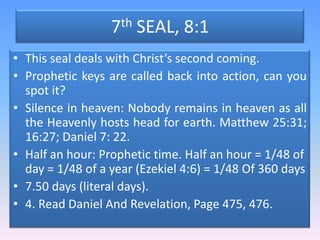 7th SEAL, 8:1This seal deals with Christ’s second coming.Prophetic keys are called back into action, can you spot it?Silence in heaven: Nobody remains in heaven as all the Heavenly hosts head for earth. Matthew 25:31; 16:27; Daniel 7: 22.Half an hour: Prophetic time. Half an hour = 1/48 of day = 1/48 of a year (Ezekiel 4:6) = 1/48 Of 360 days7.50 days (literal days).4. Read Daniel And Revelation, Page 475, 476.