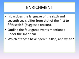 ENRICHMENT How does the language of the sixth and seventh seals differ from that of the first to fifth seals? (Suggest a reason).Outline the four great events mentioned under the sixth seal.Which of these have been fulfilled, and when?