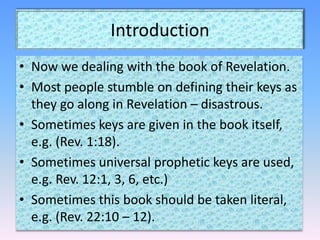 IntroductionNow we dealing with the book of Revelation.Most people stumble on defining their keys as they go along in Revelation – disastrous.Sometimes keys are given in the book itself, e.g. (Rev. 1:18).Sometimes universal prophetic keys are used, e.g. Rev. 12:1, 3, 6, etc.)Sometimes this book should be taken literal, e.g. (Rev. 22:10 – 12).