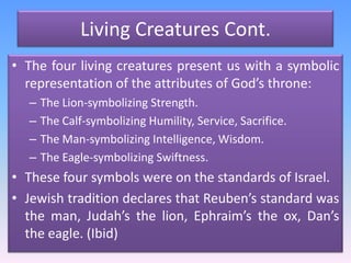 Living Creatures Cont.The four living creatures present us with a symbolic representation of the attributes of God’s throne:The Lion-symbolizing Strength.The Calf-symbolizing Humility, Service, Sacrifice.The Man-symbolizing Intelligence, Wisdom.The Eagle-symbolizing Swiftness. These four symbols were on the standards of Israel. Jewish tradition declares that Reuben’s standard was the man, Judah’s the lion, Ephraim’s the ox, Dan’s the eagle. (Ibid)