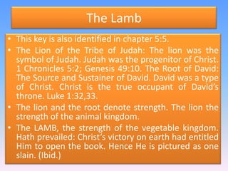 The LambThis key is also identified in chapter 5:5.The Lion of the Tribe of Judah: The lion was the symbol of Judah. Judah was the progenitor of Christ.  1 Chronicles 5:2; Genesis 49:10. The Root of David: The Source and Sustainer of David. David was a type of Christ. Christ is the true occupant of David’s throne. Luke 1:32,33. The lion and the root denote strength. The lion the strength of the animal kingdom. The LAMB, the strength of the vegetable kingdom. Hath prevailed: Christ’s victory on earth had entitled Him to open the book. Hence He is pictured as one slain. (Ibid.)