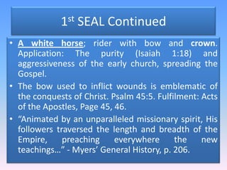 1st SEAL ContinuedA white horse; rider with bow and crown. Application: The purity (Isaiah 1:18) and aggressiveness of the early church, spreading the Gospel. The bow used to inflict wounds is emblematic of the conquests of Christ. Psalm 45:5. Fulfilment: Acts of the Apostles, Page 45, 46.“Animated by an unparalleled missionary spirit, His followers traversed the length and breadth of the Empire, preaching everywhere the new teachings…” - Myers’ General History, p. 206.
