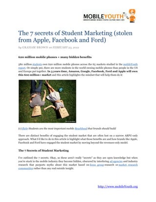 The 7 secrets of Student Marketing (stolen
from Apple, Facebook and Ford)
by GRAHAM BROWN on FEBRUARY 23, 2012


620 million mobile phones + many hidden benefits

580 million students own 620 million mobile phones across the 65 markets studied in the mobileYouth
report. Or simply put, there are more students in the world owning mobile phones than people in the US
and Europe put together. In 5 years time, Amazon, Google, Facebook, Ford and Apple will own
this 600 million+ market and this article highlights the mindset that will help them do it:




(c) flickr Students are the most important mobile Beachhead that brands should build

There are distinct benefits of engaging the student market that are often lost on a narrow ARPU-only
approach. What I’d like to do in this article is highlight what those benefits are and how brands like Apple,
Facebook and Ford have engaged the student market by moving beyond the revenues-only model.


The 7 Secrets of Student Marketing

I’ve outlined the 7 secrets. Okay, so these aren’t really “secrets” as they are open knowledge but when
you’re stuck in the mobile industry they become hidden, obscured by interfering ad agencies and industry
research that purports myths about this market based on focus group research or market research
communities rather than any real outside insight.




                                                                        http://www.mobileYouth.org
 