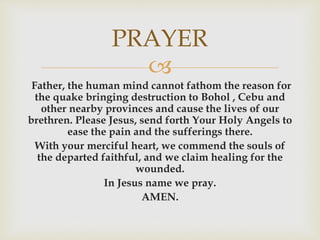PRAYER 
 
Father, the human mind cannot fathom the reason for 
the quake bringing destruction to Bohol , Cebu and 
other nearby provinces and cause the lives of our 
brethren. Please Jesus, send forth Your Holy Angels to 
ease the pain and the sufferings there. 
With your merciful heart, we commend the souls of 
the departed faithful, and we claim healing for the 
wounded. 
In Jesus name we pray. 
AMEN. 
 