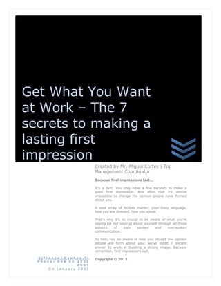 Get What You Want
at Work – The 7
secrets to making a
lasting first
impression
                         Created by Mr. Miguel Cortes | Top
                         Management Coordinator
                         Because first impressions last…

                         It’s a fact: You only have a few seconds to make a
                         good first impression. And after that it’s almost
                         impossible to change the opinion people have formed
                         about you.

                         A vast array of factors matter: your body language,
                         how you are dressed, how you speak.

                         That’s why it’s so crucial to be aware of what you’re
                         saying (or not saying) about yourself through all these
                         aspects    of    your    spoken    and     non-spoken
                         communication.

                         To help you be aware of how you impact the opinion
                         people will form about you; we’ve listed 7 secrets
                         proven to work at building a strong image. Because
                         remember, first impressions last.

  djfran ce1@yaho o.fr
                         Copyright © 2012
  Ph one : 044 55 2336
                  2651
      On January 2012
 