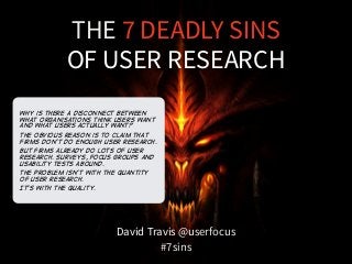 THE 7 DEADLY SINS 
OF USER RESEARCH 
David Travis @userfocus 
#7sins 
Why is there A disconnect between 
what organisations think users want 
and what users actually want? 
The obvious reason is to claim that 
firms don't do enough user research. 
But firms already do lots of user 
research. Surveys, focus groups and 
usability tests abound. 
The problem isn't with the quantity 
of user research. 
It’s with the quality. 
 