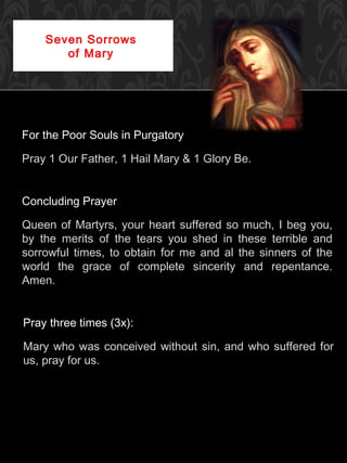 Seven Sorrows
       of Mary




For the Poor Souls in Purgatory

Pray 1 Our Father, 1 Hail Mary & 1 Glory Be.


Concluding Prayer

Queen of Martyrs, your heart suffered so much, I beg you,
by the merits of the tears you shed in these terrible and
sorrowful times, to obtain for me and al the sinners of the
world the grace of complete sincerity and repentance.
Amen.


Pray three times (3x):

Mary who was conceived without sin, and who suffered for
us, pray for us.
 