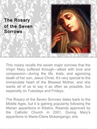 The Rosary
of the Seven
Sorrows
 




    This rosary recalls the seven major sorrows that the
    Virgin Mary suffered through—albeit with love and
    compassion—during the life, trials, and agonizing
    death of her son, Jesus Christ. It's very special to the
    immaculate heart of the Blessed Mother, and she
    wants all of us to say it as often as possible, but
    especially on Tuesdays and Fridays.

    The Rosary of the Seven Sorrows dates back to the
    Middle Ages, but it is gaining popularity following the
    Marian apparitions in Kibeho, Rwanda approved by
    the Catholic Church in 2001. During Mary's
    apparitions to Marie-Claire Mukangango, she
 