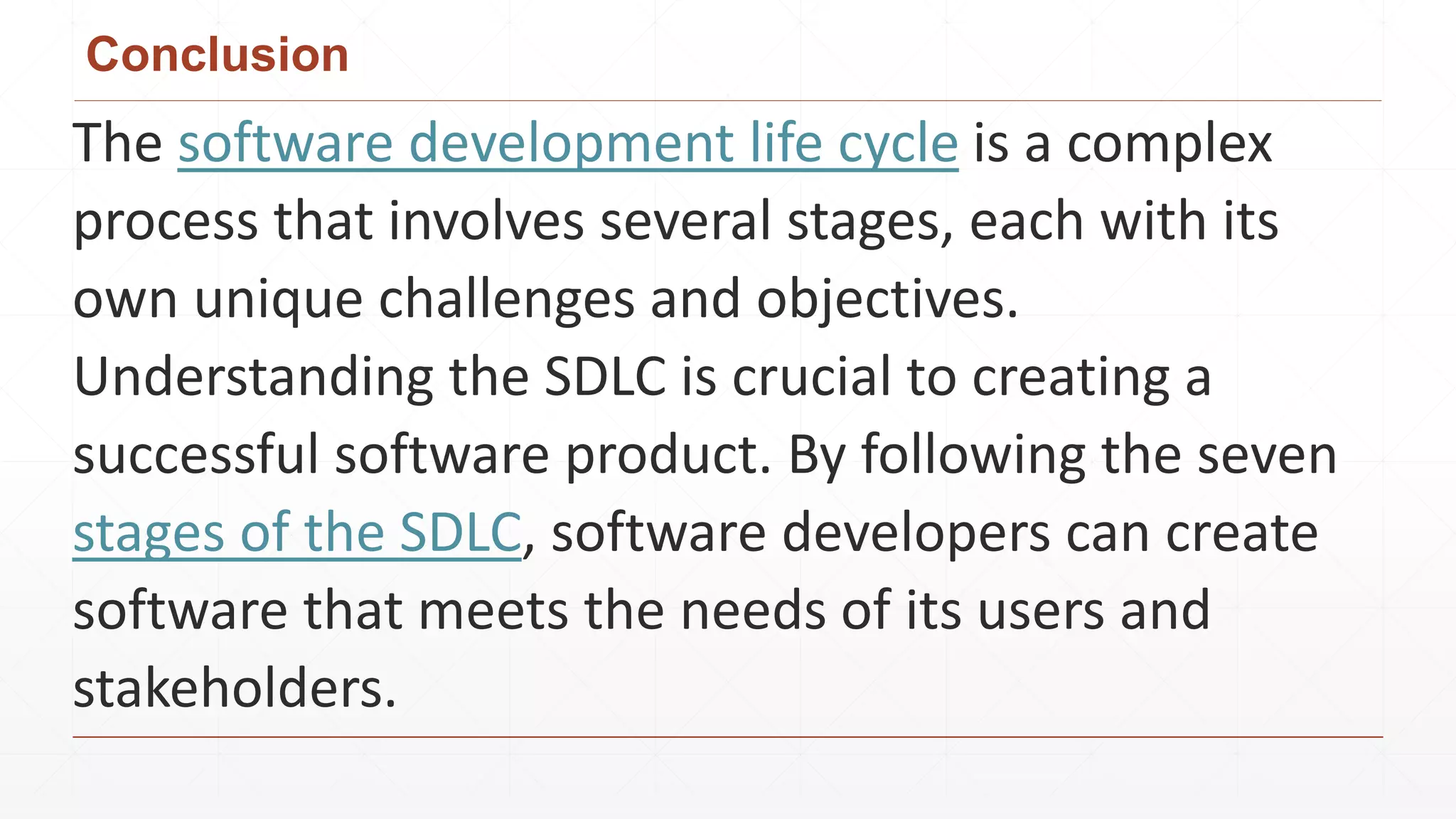 Conclusion
The software development life cycle is a complex
process that involves several stages, each with its
own unique challenges and objectives.
Understanding the SDLC is crucial to creating a
successful software product. By following the seven
stages of the SDLC, software developers can create
software that meets the needs of its users and
stakeholders.
 
