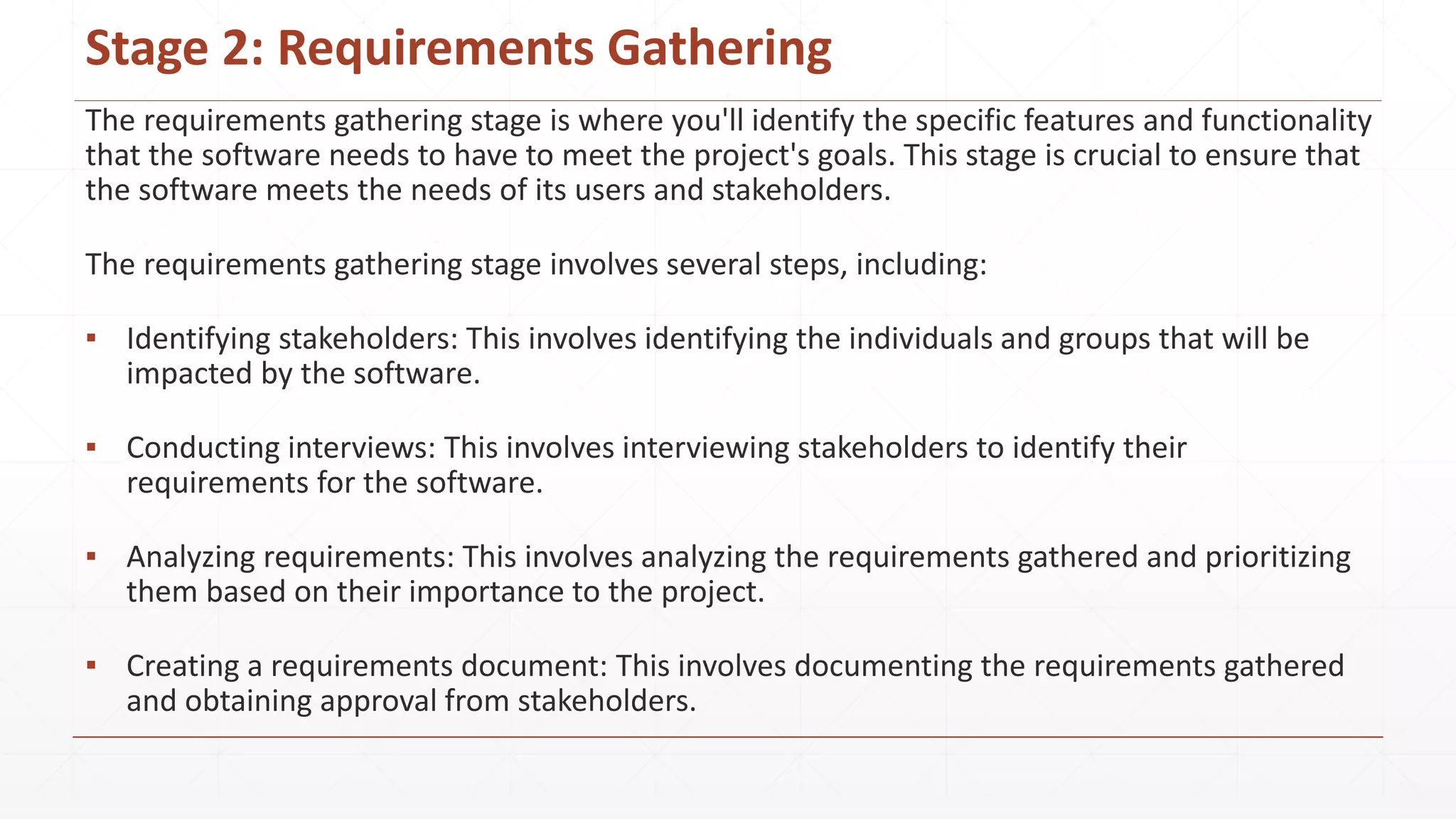 Stage 2: Requirements Gathering
The requirements gathering stage is where you'll identify the specific features and functionality
that the software needs to have to meet the project's goals. This stage is crucial to ensure that
the software meets the needs of its users and stakeholders.
The requirements gathering stage involves several steps, including:
▪ Identifying stakeholders: This involves identifying the individuals and groups that will be
impacted by the software.
▪ Conducting interviews: This involves interviewing stakeholders to identify their
requirements for the software.
▪ Analyzing requirements: This involves analyzing the requirements gathered and prioritizing
them based on their importance to the project.
▪ Creating a requirements document: This involves documenting the requirements gathered
and obtaining approval from stakeholders.
 