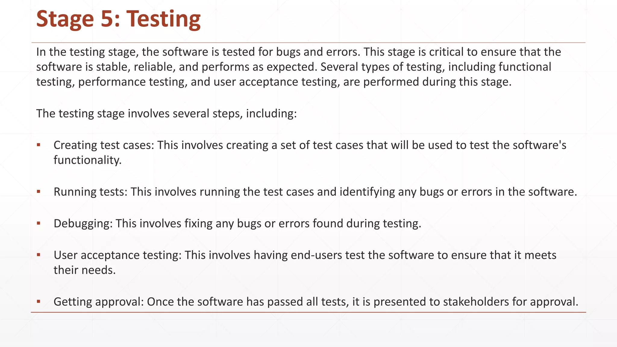 Stage 5: Testing
In the testing stage, the software is tested for bugs and errors. This stage is critical to ensure that the
software is stable, reliable, and performs as expected. Several types of testing, including functional
testing, performance testing, and user acceptance testing, are performed during this stage.
The testing stage involves several steps, including:
▪ Creating test cases: This involves creating a set of test cases that will be used to test the software's
functionality.
▪ Running tests: This involves running the test cases and identifying any bugs or errors in the software.
▪ Debugging: This involves fixing any bugs or errors found during testing.
▪ User acceptance testing: This involves having end-users test the software to ensure that it meets
their needs.
▪ Getting approval: Once the software has passed all tests, it is presented to stakeholders for approval.
 