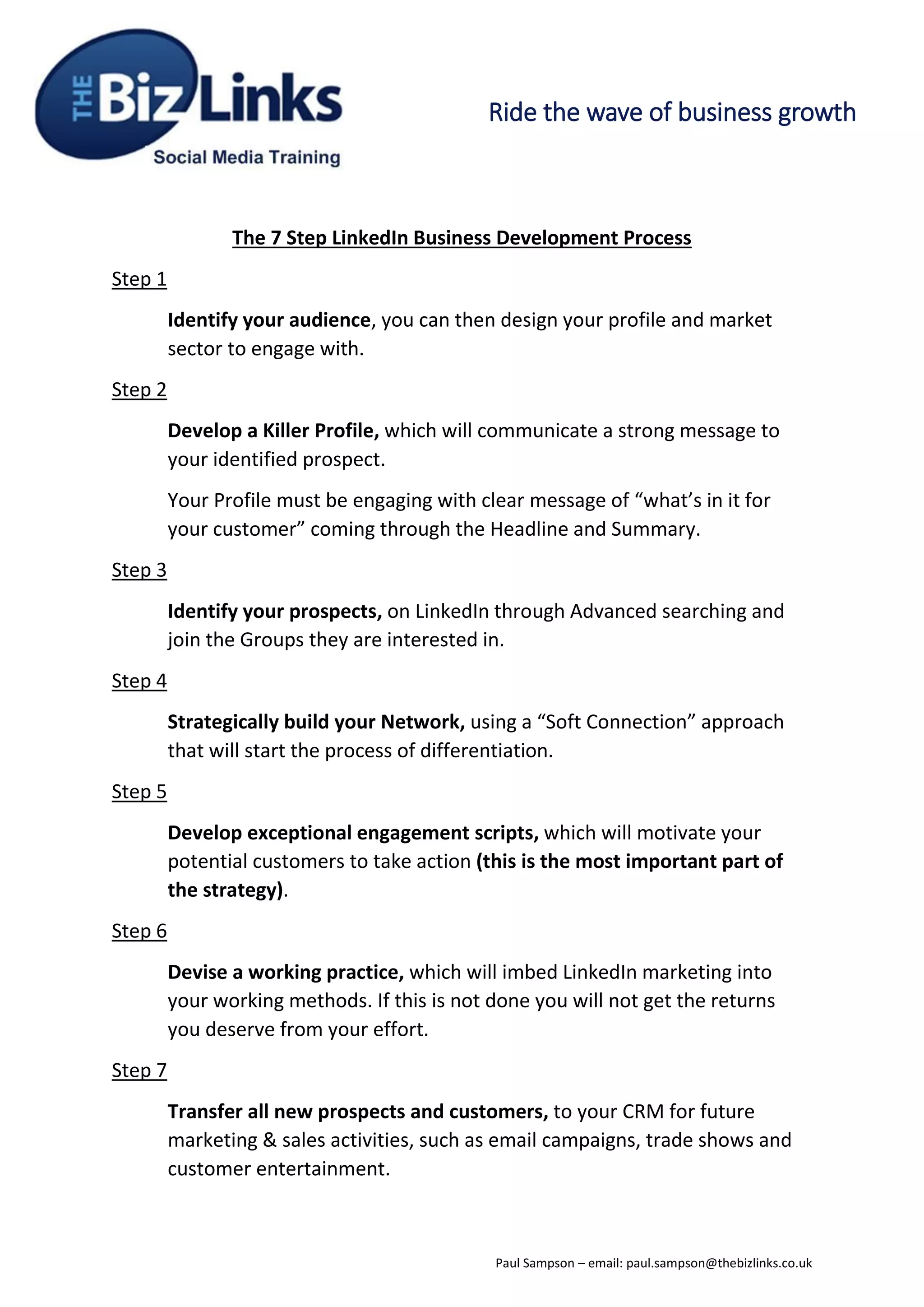 Ride the wave of business growth
The 7 Step LinkedIn Business Development Process
Step 1
Identify your audience, you can then design your profile and market
sector to engage with.
Step 2
Develop a Killer Profile, which will communicate a strong message to
your identified prospect.
Your Profile must be engaging with clear message of “what’s in it for
your customer” coming through the Headline and Summary.
Step 3
Identify your prospects, on LinkedIn through Advanced searching and
join the Groups they are interested in.
Step 4
Strategically build your Network, using a “Soft Connection” approach
that will start the process of differentiation.
Step 5
Develop exceptional engagement scripts, which will motivate your
potential customers to take action (this is the most important part of
the strategy).
Step 6
Devise a working practice, which will imbed LinkedIn marketing into
your working methods. If this is not done you will not get the returns
you deserve from your effort.
Step 7
Transfer all new prospects and customers, to your CRM for future
marketing & sales activities, such as email campaigns, trade shows and
customer entertainment.
Paul Sampson – email: paul.sampson@thebizlinks.co.uk
