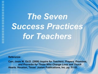 Page 1
The Seven
Success Practices
for Teachers
Reference:
Carr, Josie W. Ed.D. (2008) Inspire for Teachers: Prayers, Promises,
and Proverbs for Those Who Change Lives and Touch
Hearts. Houston, Texas: Jostan Publications, Inc. pp. 51-52.
 