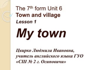 The 7th form Unit 6
Town and village
Lesson 1
My town
Цвирко Людмила Ивановна,
учитель английского языка ГУО
«СШ № 2 г. Осиповичи»
 