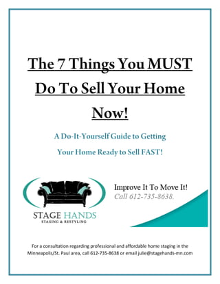 The 7 Things You MUST
 Do To Sell Your Home
         Now!
            A Do-It-Yourself Guide to Getting
              Your Home Ready to Sell FAST!




 For a consultation regarding professional and affordable home staging in the 
Minneapolis/St. Paul area, call 612‐735‐8638 or email julie@stagehands‐mn.com 
 