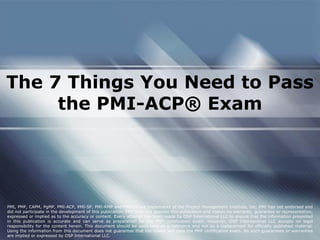 The 7 Things You Need to Pass
the PMI-ACP® Exam
PMI, PMP, CAPM, PgMP, PMI-ACP, PMI-SP, PMI-RMP and PMBOK are trademarks of the Project Management Institute, Inc. PMI has not endorsed and
did not participate in the development of this publication. PMI does not sponsor this publication and makes no warranty, guarantee or representation,
expressed or implied as to the accuracy or content. Every attempt has been made by OSP International LLC to ensure that the information presented
in this publication is accurate and can serve as preparation for the PMP certification exam. However, OSP International LLC accepts no legal
responsibility for the content herein. This document should be used only as a reference and not as a replacement for officially published material.
Using the information from this document does not guarantee that the reader will pass the PMP certification exam. No such guarantees or warranties
are implied or expressed by OSP International LLC.
 