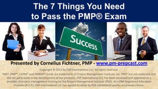 The 7 Things You Need
                     to Pass the PMP® Exam




      Presented by Cornelius Fichtner, PMP - www.pm-prepcast.com
                              Copyright © 2012 by OSP International LLC. All rights reserved.
PMI®, PMP®, CAPM® and PMBOK® Guide are trademarks of Project Management Institute, Inc. PMI® has not endorsed and
  did not participate in the development of our products. OSP International LLC has been reviewed and approved as a
  provider of project management training by the Project Management Institute (PMI). As a PMI Registered Education
        Provider (R.E.P.), OSP International LLC has agreed to abide by PMI established quality assurance criteria.
 