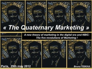 « The Quaternary Marketing »
               A new theory of marketing in the digital era and NBIC:
                        The five revolutions of Marketing !




Paris, 29th may 2012                                    Bruno TEBOUL
 