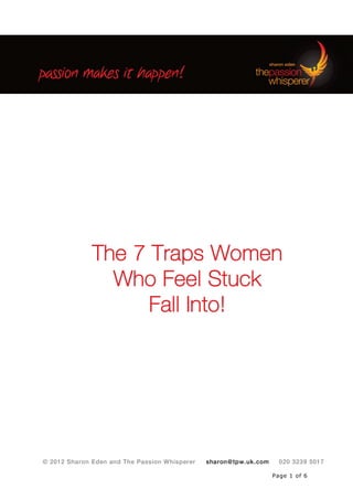 © 2012 Sharon Eden and The Passion Whisperer sharon@tpw.uk.com 020 3239 5017
Page 1 of 6
The 7 Traps Women
Who Feel Stuck
Fall Into!
 
